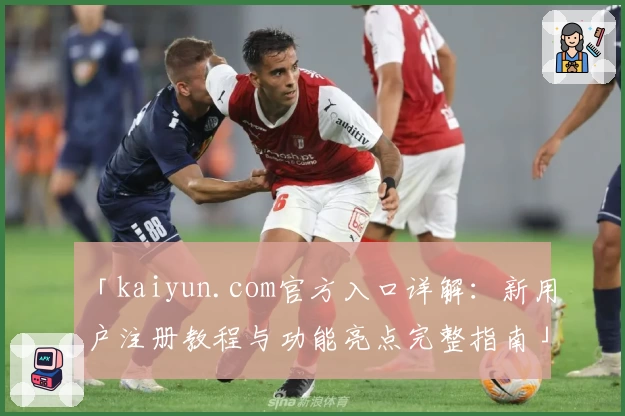 「kaiyun.com官方入口详解：新用户注册教程与功能亮点完整指南」