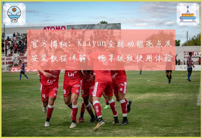 官方揭秘：Kaiyun全新功能亮点及安装教程详解，畅享极致使用体验