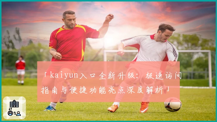 「kaiyun入口全新升级：极速访问指南与便捷功能亮点深度解析」