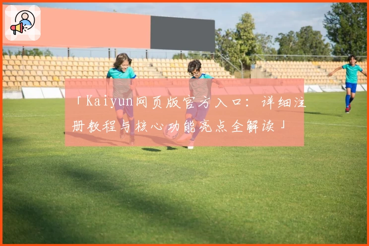 「Kaiyun网页版官方入口：详细注册教程与核心功能亮点全解读」