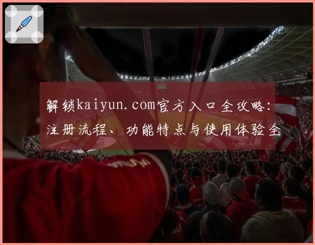 解锁kaiyun.com官方入口全攻略：注册流程、功能特点与使用体验全面解析