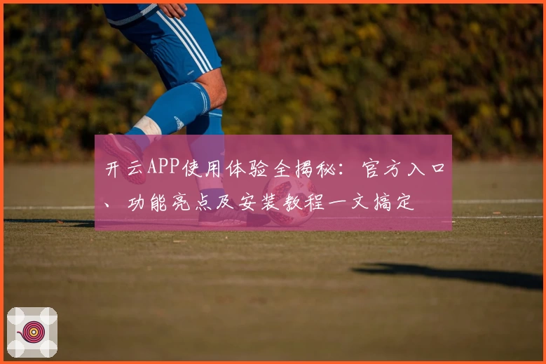 开云APP使用体验全揭秘：官方入口、功能亮点及安装教程一文搞定