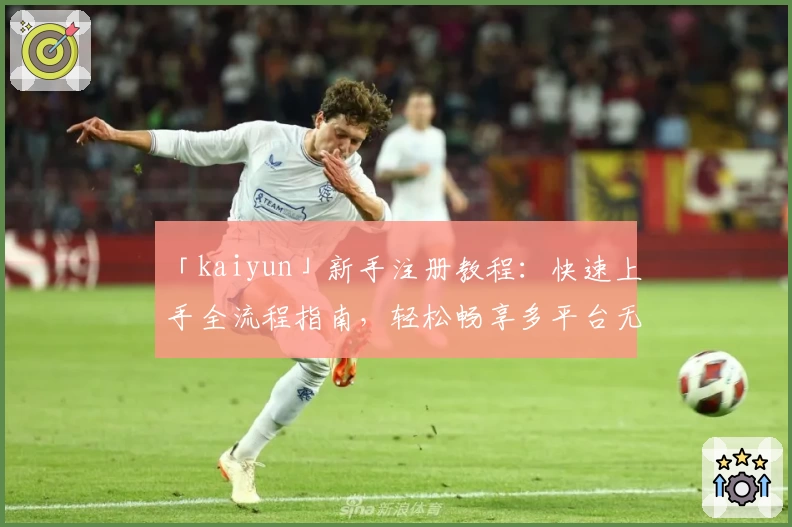 「kaiyun」新手注册教程：快速上手全流程指南，轻松畅享多平台无缝体验