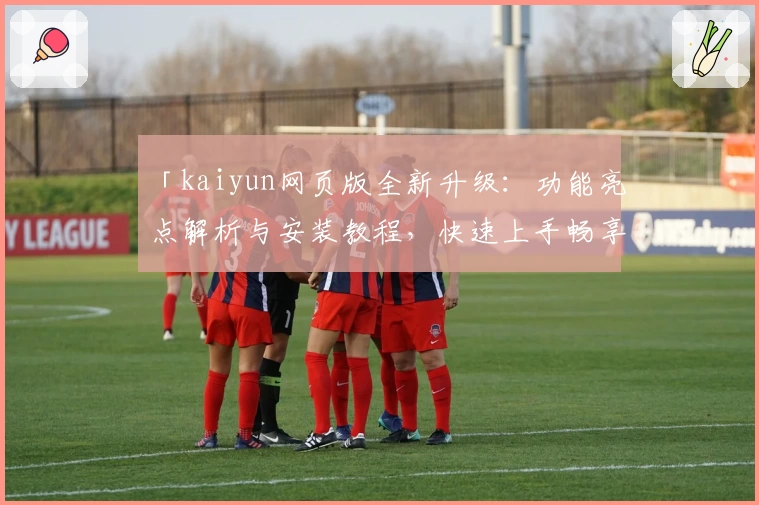 「kaiyun网页版全新升级：功能亮点解析与安装教程，快速上手畅享便捷体验」