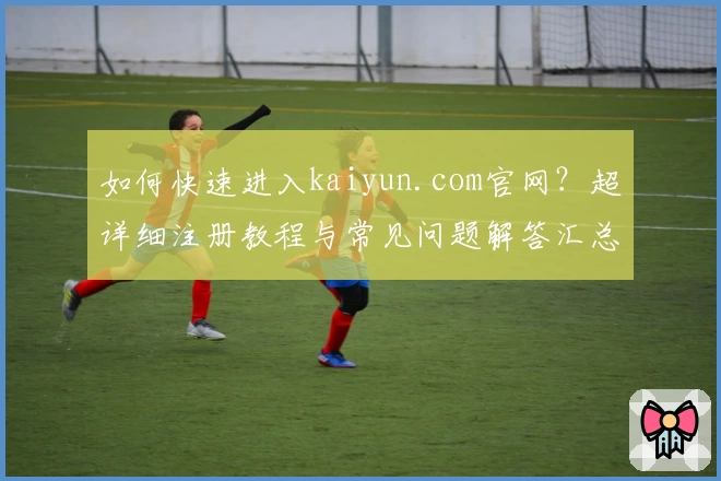 如何快速进入kaiyun.com官网？超详细注册教程与常见问题解答汇总