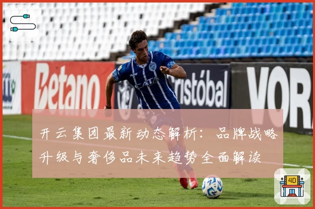 开云集团最新动态解析：品牌战略升级与奢侈品未来趋势全面解读