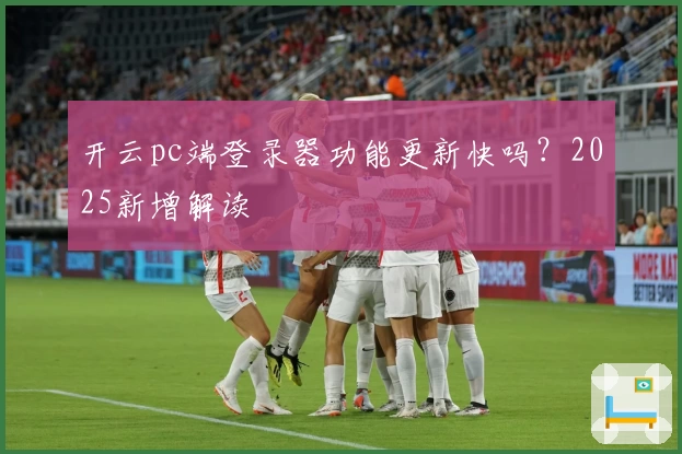 开云pc端登录器功能更新快吗?2025新增解读
