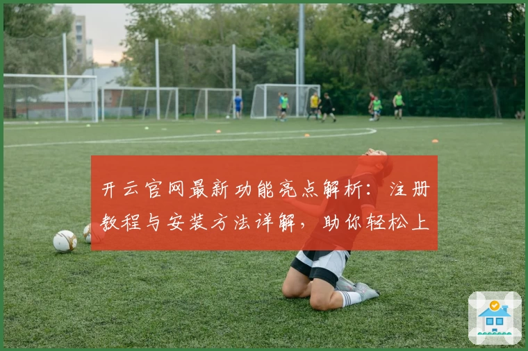 开云官网最新功能亮点解析：注册教程与安装方法详解，助你轻松上手全天候畅享