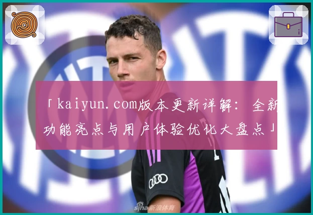 「kaiyun.com版本更新详解：全新功能亮点与用户体验优化大盘点」