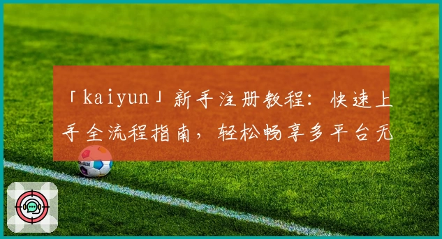 「kaiyun」新手注册教程：快速上手全流程指南，轻松畅享多平台无缝体验